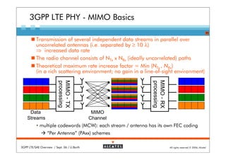 3GPP LTE PHY - MIMO Basics
                                                                                                              11

          Transmission of several independent data streams in parallel over
          uncorrelated antennas (i.e. separated by ≥ 10 λ)
          ⇒ increased data rate
          The radio channel consists of NTx x NRx (ideally uncorrelated) paths
          Theoretical maximum rate increase factor = Min (NTx , NRx)
          (in a rich scattering environment; no gain in a line-of-sight environment)




                                                               MIMO - RX
                          MIMO - TX
                          processing




                                                               processing
     Data                                     MIMO
    Streams                                  Channel
             multiple codewords (MCW): each stream / antenna has its own FEC coding
                  “Per Antenna” (PAxx) schemes

3GPP LTE/SAE Overview / Sept. 06 / U.Barth                                  All rights reserved © 2006, Alcatel
 