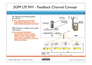 3GPP LTE PHY - Feedback Channel Concept
                                                                                                                                                              13


      UE: Reports the finest possible                                                        Downlink data
      granularity                                                                          (signalling /traffic)


         The reporting scheme and                                                                  Assignment of UE
                                                                                                   specific feedback                             ENB total
         granularity depend on the            UE measurements                                      reporting interval
                                                                                                                                                uplink load
         radio channel quality variation!      in frequency band




      ENB: Receives mobility and quality             UE                        Reporting
      information                                measurements                   interval

         Incremental feedback                     Frequency selective report      Reporting via
         information forms a rough                Frequency diverse report      feedback channel

         picture of the radio channel                                 UE                                                               ENB
         with the first report(s). The
         granularity gets finer and finer
         with each report.




                                                                                                                    loop
                                             Mobility and   channel
                                             scenario       gain
                                             information                                       time




3GPP LTE/SAE Overview / Sept. 06 / U.Barth                                                                                 All rights reserved © 2006, Alcatel
 