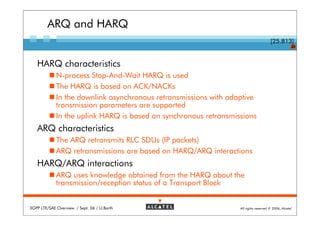 ARQ and HARQ
                                                                                      [25.813]
                                                                                                    20



   HARQ characteristics
             N-process Stop-And-Wait HARQ is used
             The HARQ is based on ACK/NACKs
             In the downlink asynchronous retransmissions with adaptive
             transmission parameters are supported
             In the uplink HARQ is based on synchronous retransmissions
   ARQ characteristics
             The ARQ retransmits RLC SDUs (IP packets)
             ARQ retransmissions are based on HARQ/ARQ interactions
   HARQ/ARQ interactions
             ARQ uses knowledge obtained from the HARQ about the
             transmission/reception status of a Transport Block


3GPP LTE/SAE Overview / Sept. 06 / U.Barth                        All rights reserved © 2006, Alcatel
 