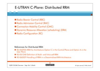 E-UTRAN C-Plane: Distributed RRM
                                                                                                                 21



            Radio Bearer Control (RBC)
            Radio Admission Control (RAC)
            Connection Mobility Control (CMC)
            Dynamic Resource Allocation (scheduling) (DRA)
            Radio Configuration (RC)




        References for Distributed RRM
            R2-052905 RRM for Architecture Option C in the Control Plane and Option A in the
            User Plane
            R3-051248 Definition of Multi- and Intra-cell RRM
            R3-060029 Handling of RRM in a Decentralized RAN Architecture



3GPP LTE/SAE Overview / Sept. 06 / U.Barth                                     All rights reserved © 2006, Alcatel
 