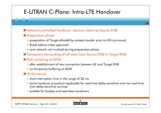 E-UTRAN C-Plane: Intra-LTE Handover
                                                                                                                   22


            Network controlled handover: decision taken by Source ENB
            Preparation phase
              preparation of Target eNodeB by context transfer prior to HO command
              Break before make approach
              core network not involved during preparation phase
            Temporary forwarding of UP data from Source ENB to Target ENB
            Path switching at AGW
              after establishment of new connection between UE and Target ENB
              no temporary buffering at AGW
            Performance
              short interruption time in the range of 30 ms
              same handover procedure applicable for real-time (delay sensitive) and non real-time
              (non delay sensitive) services
              suitable for lossless and seamless handovers



3GPP LTE/SAE Overview / Sept. 06 / U.Barth                                       All rights reserved © 2006, Alcatel
 