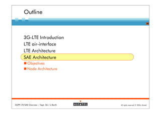 Outline
                                                                               24




        3G-LTE Introduction
        LTE air-interface
        LTE Architecture
        SAE Architecture
            Objectives
            Node Architecture




3GPP LTE/SAE Overview / Sept. 06 / U.Barth   All rights reserved © 2006, Alcatel
 