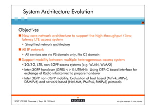 System Architecture Evolution
                                                                                                         25



    Objectives
       New core network architecture to support the high-throughput / low-
       latency LTE access system
           Simplified network architecture
       All IP network
           All services are via PS domain only, No CS domain
       Support mobility between multiple heterogeneous access system
          2G/3G, LTE, non 3GPP access systems (e.g. WLAN, WiMAX)
          Inter-3GPP handover (GPRS <> E-UTRAN): Using GTP-C based interface for
          exchange of Radio info/context to prepare handover
          Inter 3GPP non-3GPP mobility: Evaluation of host based (MIPv4, MIPv6,
          DSMIPv6) and network based (NetLMM, PMIPv4, PMIPv6) protocols




3GPP LTE/SAE Overview / Sept. 06 / U.Barth                             All rights reserved © 2006, Alcatel
 