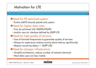 Motivation for LTE
                                                                                                         4



      Need for PS optimised system
        Evolve UMTS towards packet only system
      Need for higher data rates
        Can be achieved with HSDPA/HSUPA
        and/or new air interface defined by 3GPP LTE
      Need for high quality of services
        Use of licensed frequencies to guarantee quality of services
        Always-on experience (reduce control plane latency significantly)
        Reduce round trip delay (→ 3GPP LTE)
      Need for cheaper infrastructure
        Simplify architecture, reduce number of network elements
        Most data users are less mobile

3GPP LTE/SAE Overview / Sept. 06 / U.Barth                         All rights reserved © 2006, Alcatel
 