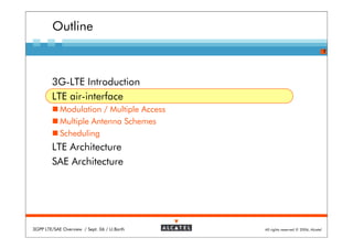 Outline
                                                                                   7




        3G-LTE Introduction
        LTE air-interface
            Modulation / Multiple Access
            Multiple Antenna Schemes
            Scheduling
        LTE Architecture
        SAE Architecture




3GPP LTE/SAE Overview / Sept. 06 / U.Barth   All rights reserved © 2006, Alcatel
 