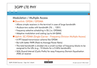 3GPP LTE PHY
                                                                                                                8


      Modulation / Multiple Access
         Downlink: OFDM / OFDMA
            Allows simple receivers in the terminal in case of large bandwidth
            #subcarriers scales with bandwidth (76 ... 1201)
            frequency selective scheduling in DL (i.e. OFDMA)
            Adaptive modulation and coding (up to 64-QAM)
         Uplink: SC-FDMA (Single Carrier - Frequency Division Multiple Access)
            A FFT-based transmission scheme like OFDM
            But with better PAPR (Peak-to-Average Power Ratio)
            The total bandwidth is divided into a small number of frequency blocks to be
            assigned to the UEs (e.g., 15 blocks for a 5 MHz bandwidth)
            With Guard Interval (Cyclic Prefix) for easy Frequency Domain Equalisation
            (FDE) at receiver



3GPP LTE/SAE Overview / Sept. 06 / U.Barth                                All rights reserved © 2006, Alcatel
 
