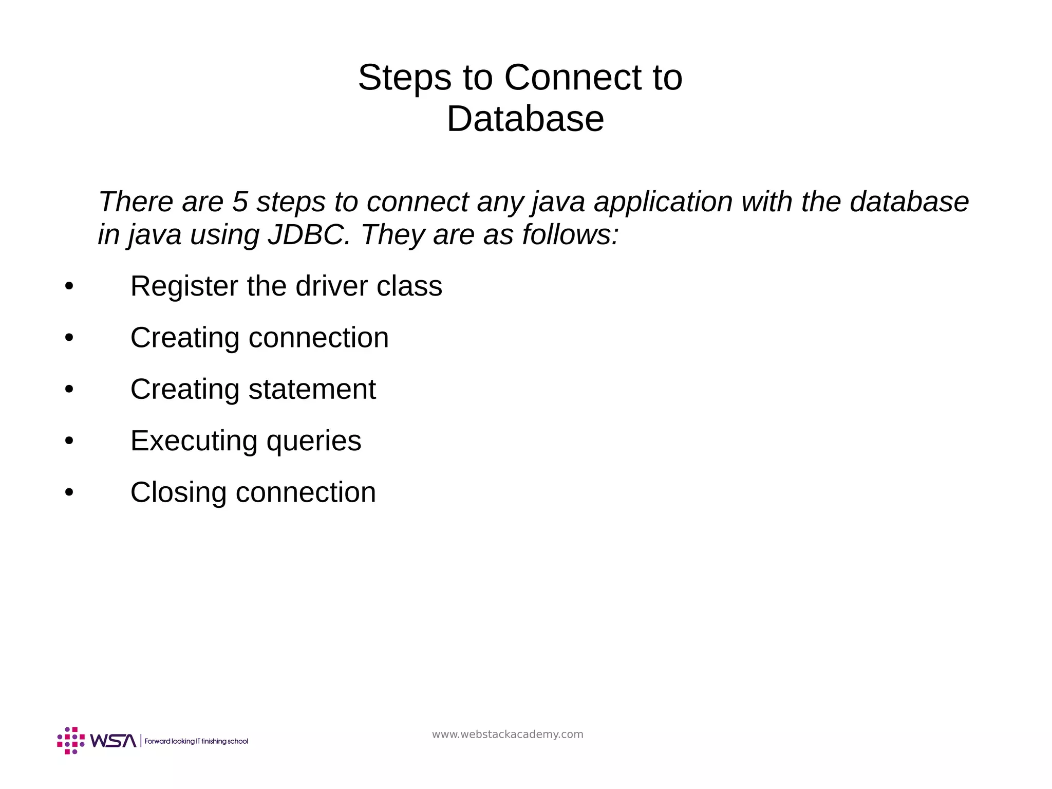 www.webstackacademy.com
Steps to Connect to
Database
There are 5 steps to connect any java application with the database
in java using JDBC. They are as follows:
● Register the driver class
● Creating connection
● Creating statement
● Executing queries
● Closing connection
 