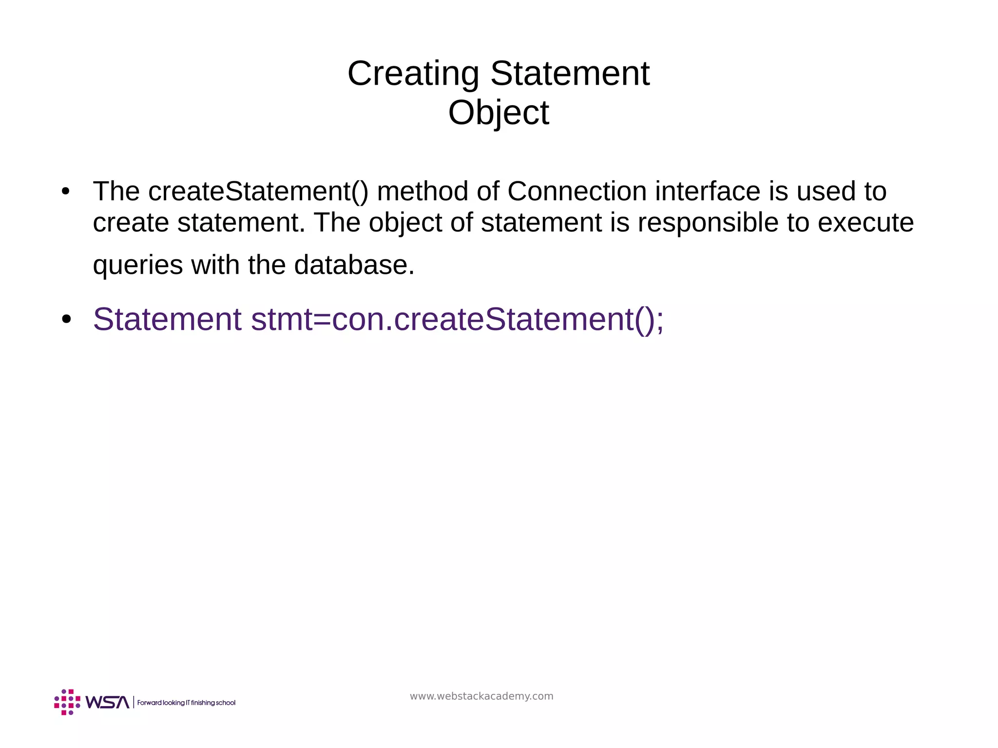 www.webstackacademy.com
Creating Statement
Object
● The createStatement() method of Connection interface is used to
create statement. The object of statement is responsible to execute
queries with the database.
● Statement stmt=con.createStatement();
 