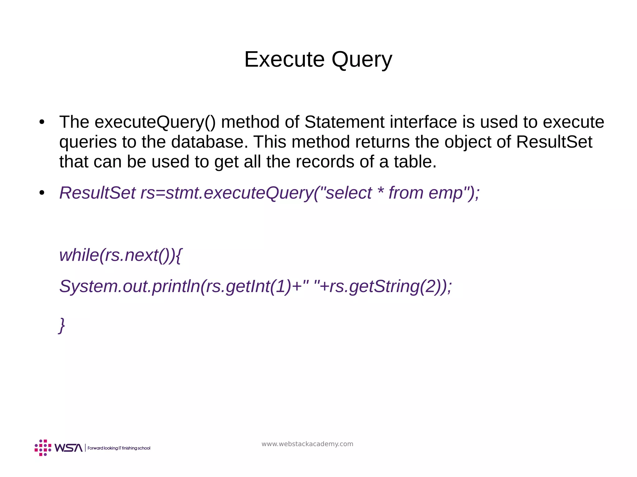 www.webstackacademy.com
Execute Query
● The executeQuery() method of Statement interface is used to execute
queries to the database. This method returns the object of ResultSet
that can be used to get all the records of a table.
● ResultSet rs=stmt.executeQuery("select * from emp");
while(rs.next()){
System.out.println(rs.getInt(1)+" "+rs.getString(2));
}
 