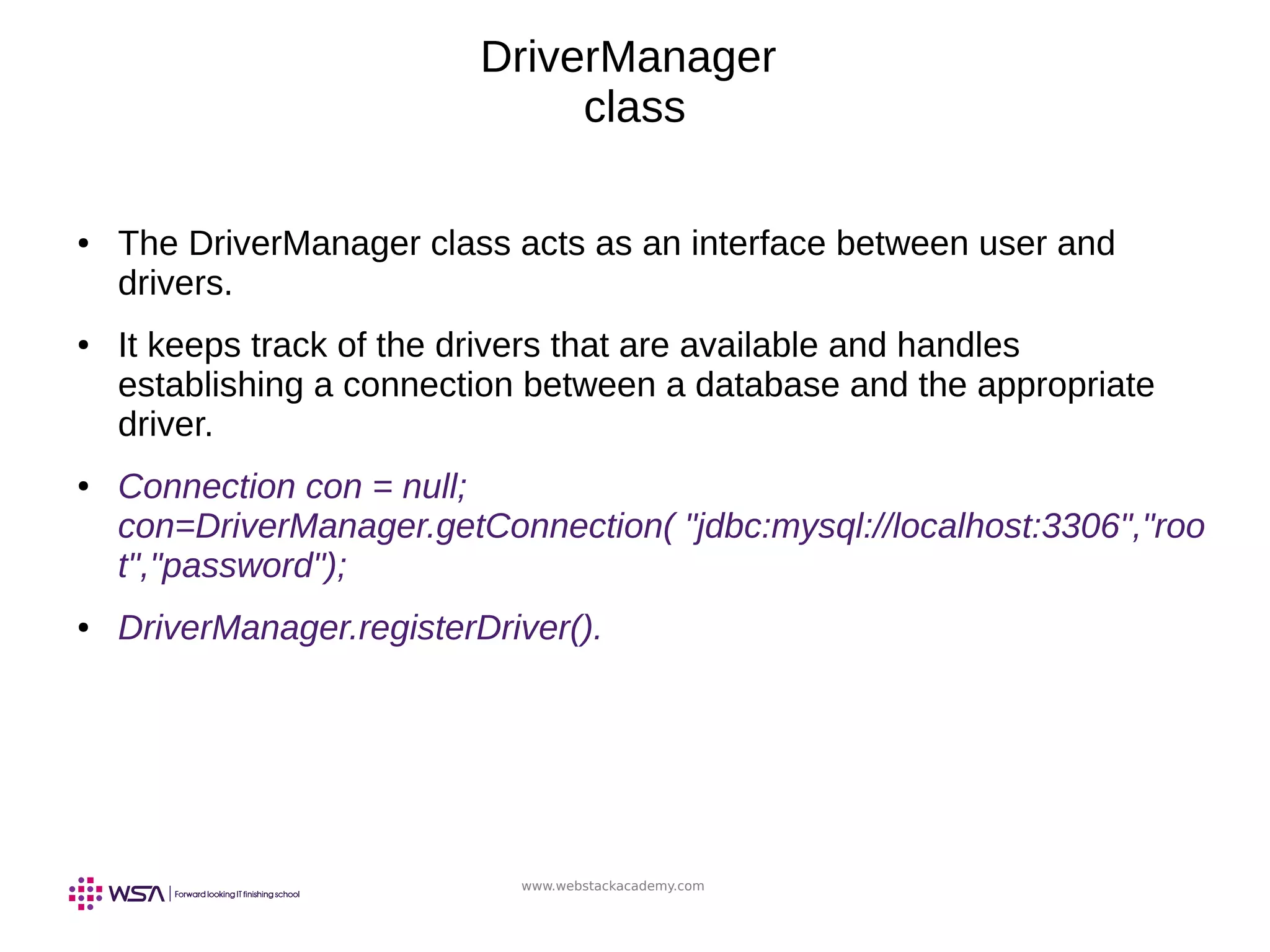 www.webstackacademy.com
DriverManager
class
● The DriverManager class acts as an interface between user and
drivers.
● It keeps track of the drivers that are available and handles
establishing a connection between a database and the appropriate
driver.
● Connection con = null;
con=DriverManager.getConnection( "jdbc:mysql://localhost:3306","roo
t","password");
● DriverManager.registerDriver().
 