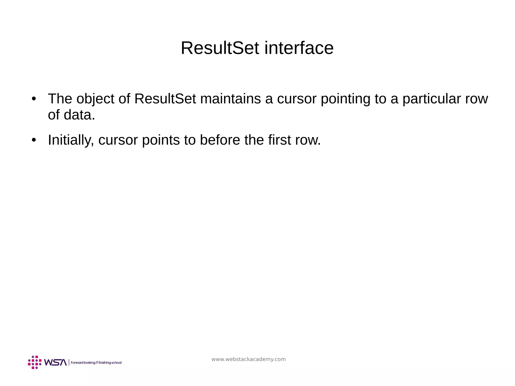 www.webstackacademy.com
ResultSet interface
● The object of ResultSet maintains a cursor pointing to a particular row
of data.
● Initially, cursor points to before the first row.
 