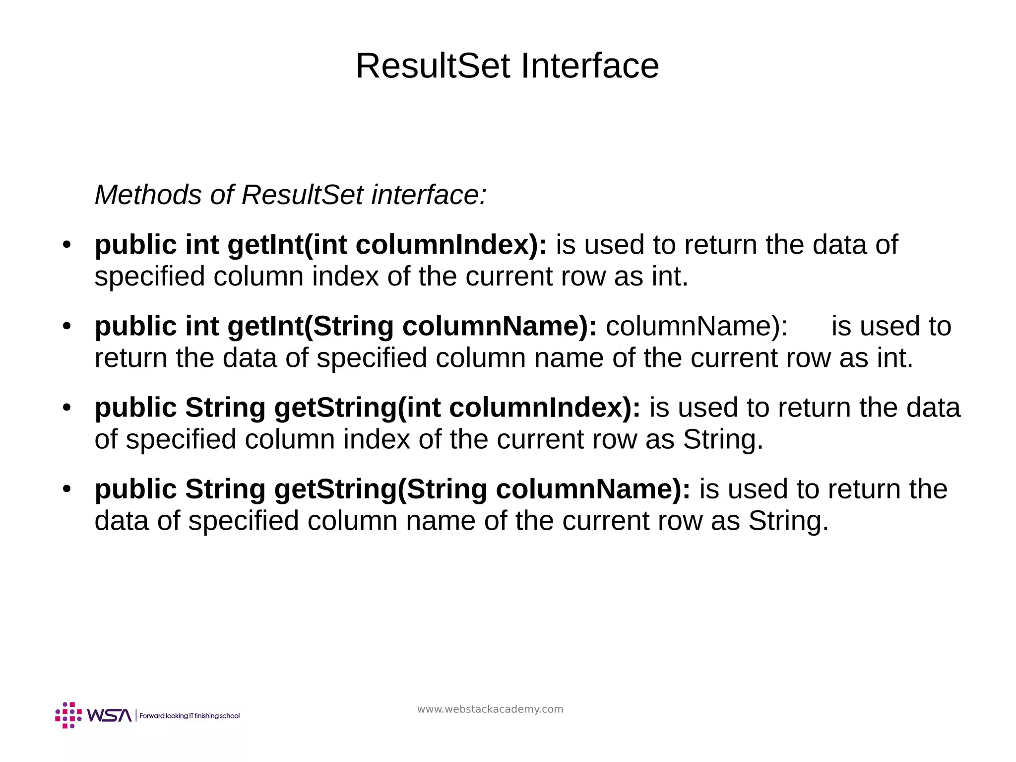 www.webstackacademy.com
ResultSet Interface
Methods of ResultSet interface:
● public int getInt(int columnIndex): is used to return the data of
specified column index of the current row as int.
● public int getInt(String columnName): columnName): is used to
return the data of specified column name of the current row as int.
● public String getString(int columnIndex): is used to return the data
of specified column index of the current row as String.
● public String getString(String columnName): is used to return the
data of specified column name of the current row as String.
 