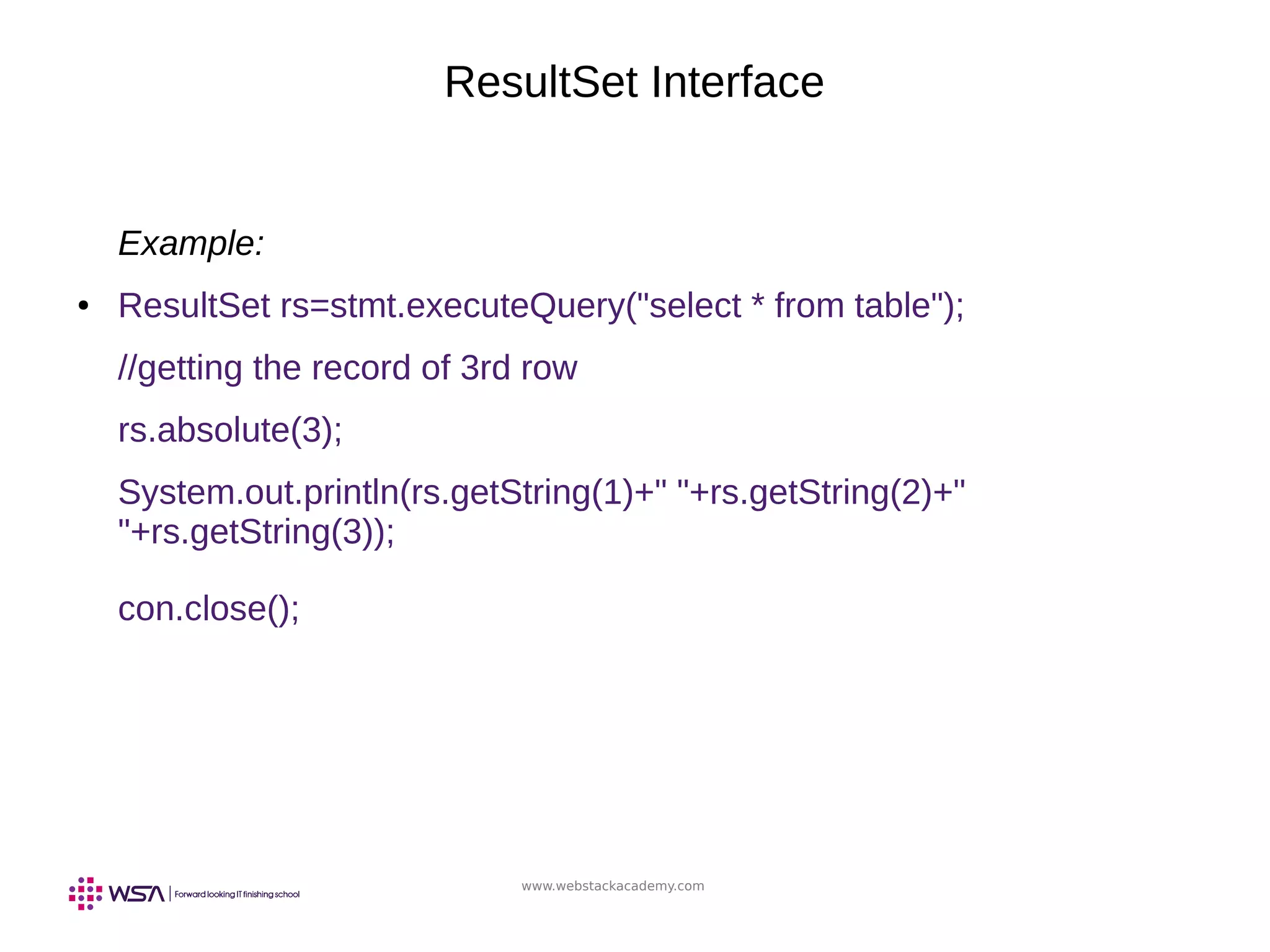www.webstackacademy.com
ResultSet Interface
Example:
● ResultSet rs=stmt.executeQuery("select * from table");
//getting the record of 3rd row
rs.absolute(3);
System.out.println(rs.getString(1)+" "+rs.getString(2)+"
"+rs.getString(3));
con.close();
 