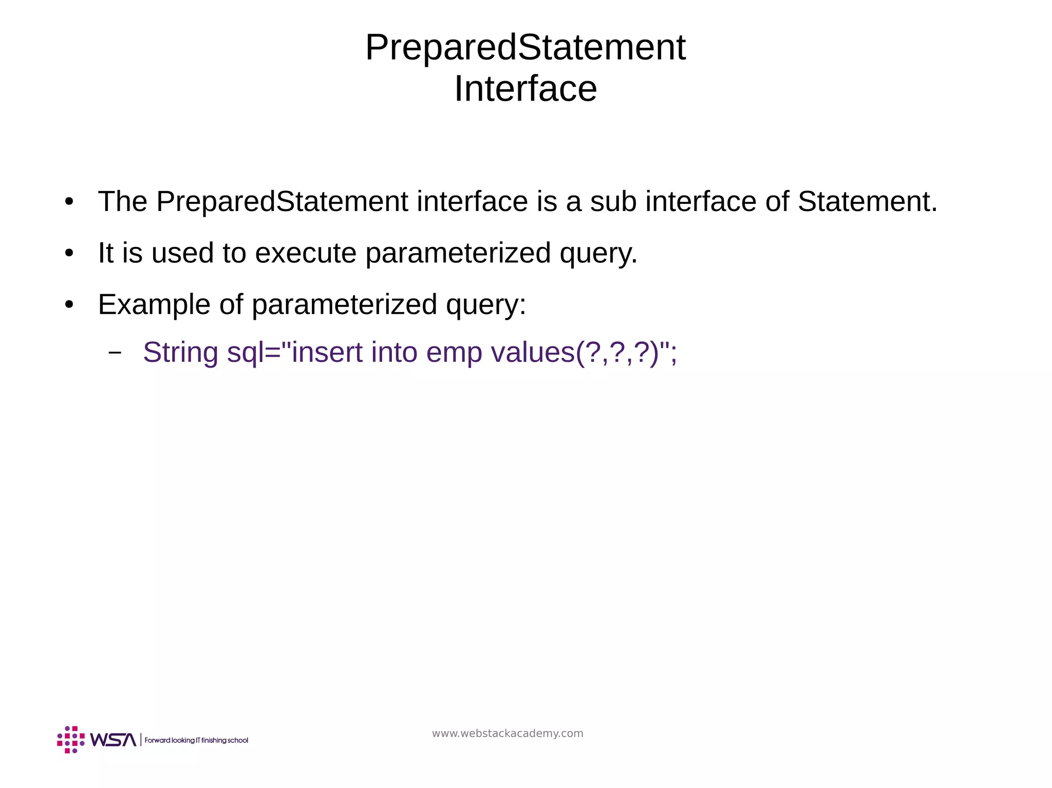 www.webstackacademy.com
PreparedStatement
Interface
● The PreparedStatement interface is a sub interface of Statement.
● It is used to execute parameterized query.
● Example of parameterized query:
– String sql="insert into emp values(?,?,?)";
 