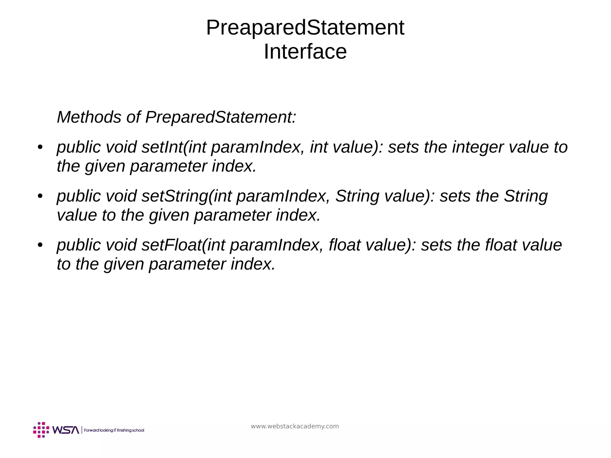 www.webstackacademy.com
PreaparedStatement
Interface
Methods of PreparedStatement:
● public void setInt(int paramIndex, int value): sets the integer value to
the given parameter index.
● public void setString(int paramIndex, String value): sets the String
value to the given parameter index.
● public void setFloat(int paramIndex, float value): sets the float value
to the given parameter index.
 