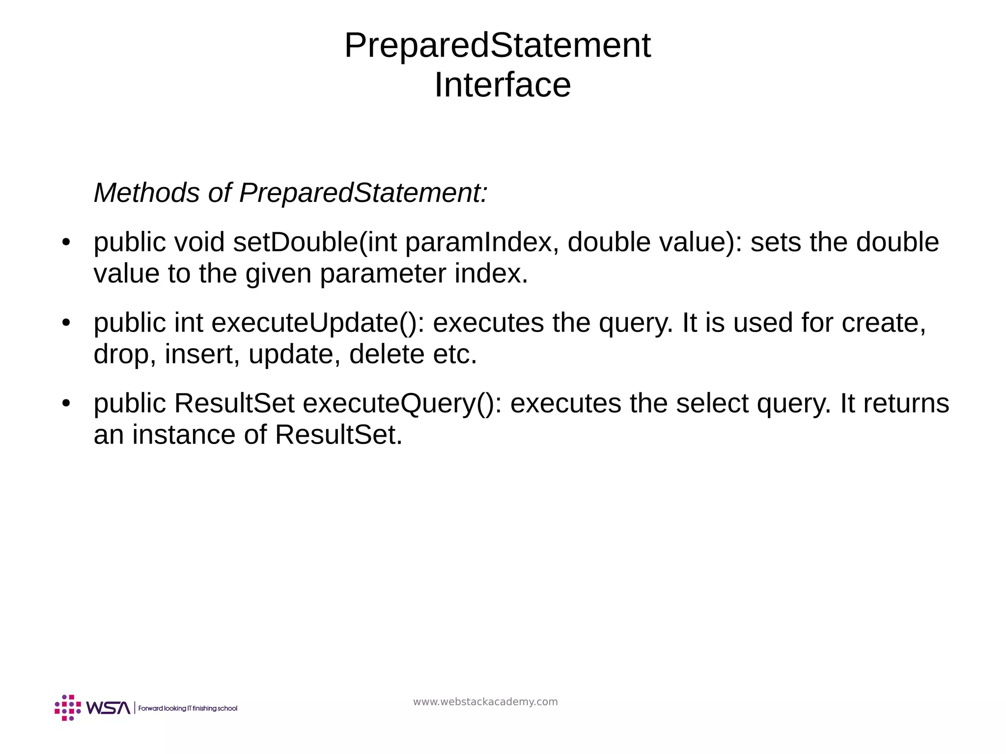www.webstackacademy.com
PreparedStatement
Interface
Methods of PreparedStatement:
● public void setDouble(int paramIndex, double value): sets the double
value to the given parameter index.
● public int executeUpdate(): executes the query. It is used for create,
drop, insert, update, delete etc.
● public ResultSet executeQuery(): executes the select query. It returns
an instance of ResultSet.
 
