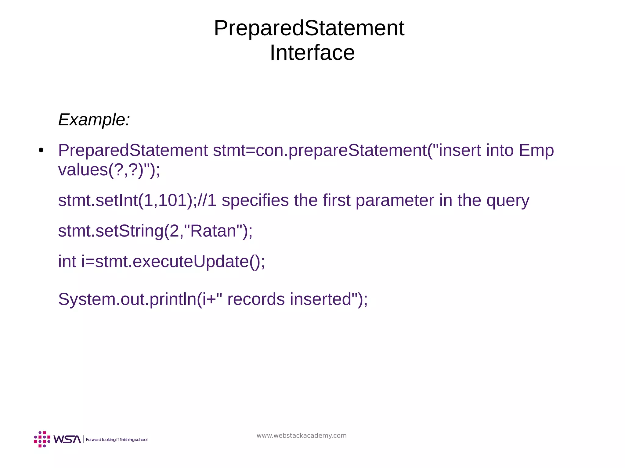 www.webstackacademy.com
PreparedStatement
Interface
Example:
● PreparedStatement stmt=con.prepareStatement("insert into Emp
values(?,?)");
stmt.setInt(1,101);//1 specifies the first parameter in the query
stmt.setString(2,"Ratan");
int i=stmt.executeUpdate();
System.out.println(i+" records inserted");
 