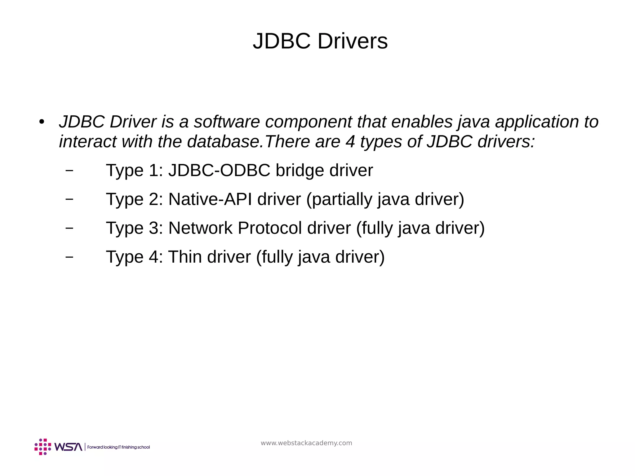 www.webstackacademy.com
JDBC Drivers
● JDBC Driver is a software component that enables java application to
interact with the database.There are 4 types of JDBC drivers:
– Type 1: JDBC-ODBC bridge driver
– Type 2: Native-API driver (partially java driver)
– Type 3: Network Protocol driver (fully java driver)
– Type 4: Thin driver (fully java driver)
 