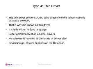www.webstackacademy.com
Type 4: Thin Driver
● The thin driver converts JDBC calls directly into the vendor-specific
database protocol.
● That is why it is known as thin driver.
● It is fully written in Java language.
● Better performance than all other drivers.
● No software is required at client side or server side.
● Disadvantage: Drivers depends on the Database.
 