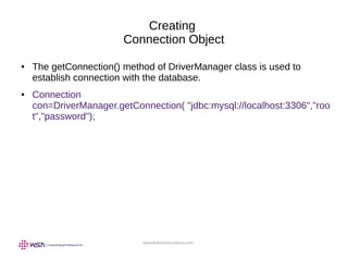 www.webstackacademy.com
Creating
Connection Object
● The getConnection() method of DriverManager class is used to
establish connection with the database.
● Connection
con=DriverManager.getConnection( "jdbc:mysql://localhost:3306","roo
t","password");
 