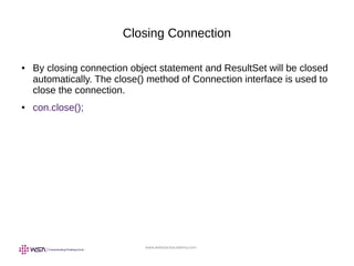 www.webstackacademy.com
Closing Connection
● By closing connection object statement and ResultSet will be closed
automatically. The close() method of Connection interface is used to
close the connection.
● con.close();
 