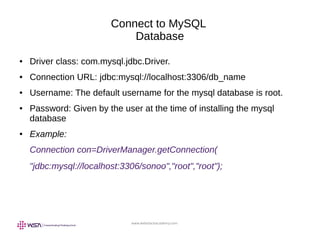 www.webstackacademy.com
Connect to MySQL
Database
● Driver class: com.mysql.jdbc.Driver.
● Connection URL: jdbc:mysql://localhost:3306/db_name
● Username: The default username for the mysql database is root.
● Password: Given by the user at the time of installing the mysql
database
● Example:
Connection con=DriverManager.getConnection(
"jdbc:mysql://localhost:3306/sonoo","root","root");
 