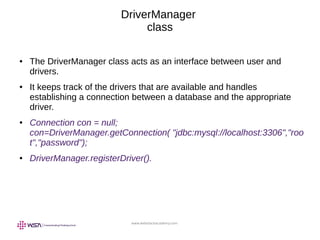 www.webstackacademy.com
DriverManager
class
● The DriverManager class acts as an interface between user and
drivers.
● It keeps track of the drivers that are available and handles
establishing a connection between a database and the appropriate
driver.
● Connection con = null;
con=DriverManager.getConnection( "jdbc:mysql://localhost:3306","roo
t","password");
● DriverManager.registerDriver().
 