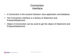 www.webstackacademy.com
Connection
Interface
● A Connection is the session between Java application and database.
● The Connection interface is a factory of Statement and
PreparedStatement.
● Object of Connection can be used to get the object of Statement and
PreparedStatement.
 