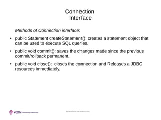 www.webstackacademy.com
Connection
Interface
Methods of Connection interface:
● public Statement createStatement(): creates a statement object that
can be used to execute SQL queries.
● public void commit(): saves the changes made since the previous
commit/rollback permanent.
● public void close(): closes the connection and Releases a JDBC
resources immediately.
 