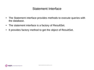 www.webstackacademy.com
Statement Interface
● The Statement interface provides methods to execute queries with
the database.
● The statement interface is a factory of ResultSet.
● It provides factory method to get the object of ResultSet.
 