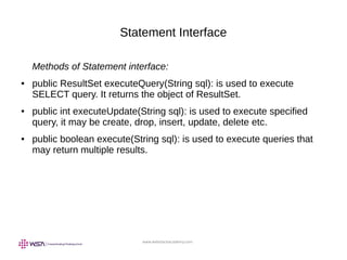 www.webstackacademy.com
Statement Interface
Methods of Statement interface:
● public ResultSet executeQuery(String sql): is used to execute
SELECT query. It returns the object of ResultSet.
● public int executeUpdate(String sql): is used to execute specified
query, it may be create, drop, insert, update, delete etc.
● public boolean execute(String sql): is used to execute queries that
may return multiple results.
 