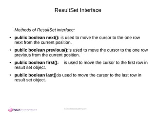 www.webstackacademy.com
ResultSet Interface
Methods of ResultSet interface:
● public boolean next(): is used to move the cursor to the one row
next from the current position.
● public boolean previous():is used to move the cursor to the one row
previous from the current position.
● public boolean first(): is used to move the cursor to the first row in
result set object.
● public boolean last():is used to move the cursor to the last row in
result set object.
 