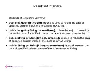 www.webstackacademy.com
ResultSet Interface
Methods of ResultSet interface:
● public int getInt(int columnIndex): is used to return the data of
specified column index of the current row as int.
● public int getInt(String columnName): columnName): is used to
return the data of specified column name of the current row as int.
● public String getString(int columnIndex): is used to return the data
of specified column index of the current row as String.
● public String getString(String columnName): is used to return the
data of specified column name of the current row as String.
 