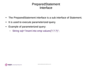 www.webstackacademy.com
PreparedStatement
Interface
● The PreparedStatement interface is a sub interface of Statement.
● It is used to execute parameterized query.
● Example of parameterized query:
– String sql="insert into emp values(?,?,?)";
 