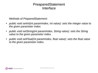 www.webstackacademy.com
PreaparedStatement
Interface
Methods of PreparedStatement:
● public void setInt(int paramIndex, int value): sets the integer value to
the given parameter index.
● public void setString(int paramIndex, String value): sets the String
value to the given parameter index.
● public void setFloat(int paramIndex, float value): sets the float value
to the given parameter index.
 