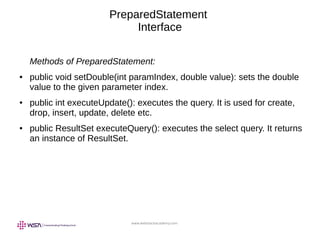 www.webstackacademy.com
PreparedStatement
Interface
Methods of PreparedStatement:
● public void setDouble(int paramIndex, double value): sets the double
value to the given parameter index.
● public int executeUpdate(): executes the query. It is used for create,
drop, insert, update, delete etc.
● public ResultSet executeQuery(): executes the select query. It returns
an instance of ResultSet.
 