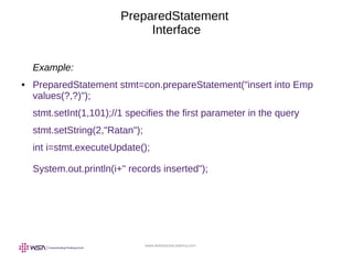 www.webstackacademy.com
PreparedStatement
Interface
Example:
● PreparedStatement stmt=con.prepareStatement("insert into Emp
values(?,?)");
stmt.setInt(1,101);//1 specifies the first parameter in the query
stmt.setString(2,"Ratan");
int i=stmt.executeUpdate();
System.out.println(i+" records inserted");
 