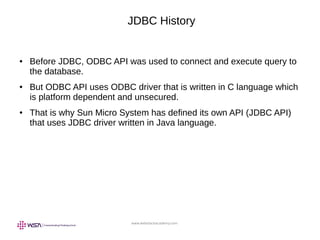 www.webstackacademy.com
JDBC History
● Before JDBC, ODBC API was used to connect and execute query to
the database.
● But ODBC API uses ODBC driver that is written in C language which
is platform dependent and unsecured.
● That is why Sun Micro System has defined its own API (JDBC API)
that uses JDBC driver written in Java language.
 