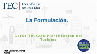 La Formulación.
C u r s o T R - 3 2 3 5 - P l a n i f i c a c i ó n d e l
Tu r i s m o
Prof. Daniel Fco. Pérez
Murillo
 