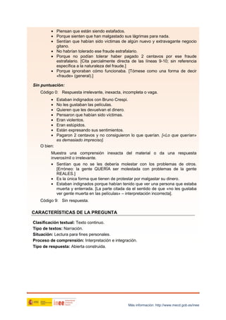 • Piensan que están siendo estafados.
• Porque sienten que han malgastado sus lágrimas para nada.
• Sentían que habían sido víctimas de algún nuevo y extravagante negocio
gitano.
• No habrían tolerado ese fraude estrafalario.
• Porque no podían tolerar haber pagado 2 centavos por ese fraude
estrafalario. [Cita parcialmente directa de las líneas 9-10; sin referencia
específica a la naturaleza del fraude.]
• Porque ignoraban cómo funcionaba. [Tómese como una forma de decir
«fraude» (general).]
Sin puntuación:
Código 0: Respuesta irrelevante, inexacta, incompleta o vaga.
•
•
•
•
•
•
•
•

Estaban indignados con Bruno Crespi.
No les gustaban las películas.
Quieren que les devuelvan el dinero.
Pensaron que habían sido víctimas.
Eran violentos.
Eran estúpidos.
Están expresando sus sentimientos.
Pagaron 2 centavos y no consiguieron lo que querían. [«Lo que querían»
es demasiado impreciso].

O bien:
Muestra una comprensión inexacta del material o da una respuesta
inverosímil o irrelevante.
• Sentían que no se les debería molestar con los problemas de otros.
[Erróneo: la gente QUERÍA ser molestada con problemas de la gente
REALES.]
• Es la única forma que tienen de protestar por malgastar su dinero.
• Estaban indignados porque habían tenido que ver una persona que estaba
muerta y enterrada. [La parte citada da el sentido de que «no les gustaba
ver gente muerta en las películas» – interpretación incorrecta].
Código 9: Sin respuesta.

CARACTERÍSTICAS DE LA PREGUNTA
Clasificación textual: Texto continuo.
Tipo de textos: Narración.
Situación: Lectura para fines personales.
Proceso de comprensión: Interpretación e integración.
Tipo de respuesta: Abierta construida.

Más información: http://www.mecd.gob.es/inee

 
