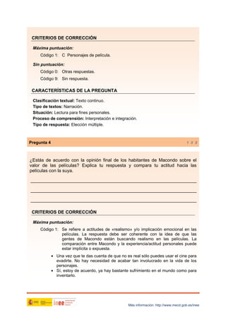 CRITERIOS DE CORRECCIÓN
Máxima puntuación:
Código 1: C Personajes de película.
Sin puntuación:
Código 0: Otras respuestas.
Código 9: Sin respuesta.

CARACTERÍSTICAS DE LA PREGUNTA
Clasificación textual: Texto continuo.
Tipo de textos: Narración.
Situación: Lectura para fines personales.
Proceso de comprensión: Interpretación e integración.
Tipo de respuesta: Elección múltiple.

Pregunta 4

1 0 9

¿Estás de acuerdo con la opinión final de los habitantes de Macondo sobre el
valor de las películas? Explica tu respuesta y compara tu actitud hacia las
películas con la suya.
_________________________________________________________________
_________________________________________________________________
_________________________________________________________________
CRITERIOS DE CORRECCIÓN
Máxima puntuación:
Código 1: Se refiere a actitudes de «realismo» y/o implicación emocional en las
películas. La respuesta debe ser coherente con la idea de que las
gentes de Macondo están buscando realismo en las películas. La
comparación entre Macondo y la experiencia/actitud personales puede
estar implícita o expuesta.
• Una vez que te das cuenta de que no es real sólo puedes usar el cine para
evadirte. No hay necesidad de acabar tan involucrado en la vida de los
personajes.
• Sí, estoy de acuerdo, ya hay bastante sufrimiento en el mundo como para
inventarlo.

Más información: http://www.mecd.gob.es/inee

 