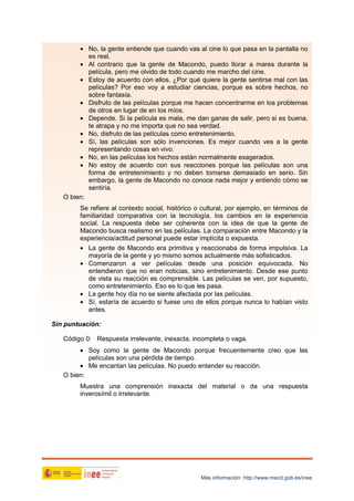 • No, la gente entiende que cuando vas al cine lo que pasa en la pantalla no
es real.
• Al contrario que la gente de Macondo, puedo llorar a mares durante la
película, pero me olvido de todo cuando me marcho del cine.
• Estoy de acuerdo con ellos. ¿Por qué quiere la gente sentirse mal con las
películas? Por eso voy a estudiar ciencias, porque es sobre hechos, no
sobre fantasía.
• Disfruto de las películas porque me hacen concentrarme en los problemas
de otros en lugar de en los míos.
• Depende. Si la película es mala, me dan ganas de salir, pero si es buena,
te atrapa y no me importa que no sea verdad.
• No, disfruto de las películas como entretenimiento.
• Sí, las películas son sólo invenciones. Es mejor cuando ves a la gente
representando cosas en vivo.
• No, en las películas los hechos están normalmente exagerados.
• No estoy de acuerdo con sus reacciones porque las películas son una
forma de entretenimiento y no deben tomarse demasiado en serio. Sin
embargo, la gente de Macondo no conoce nada mejor y entiendo cómo se
sentiría.
O bien:
Se refiere al contexto social, histórico o cultural, por ejemplo, en términos de
familiaridad comparativa con la tecnología, los cambios en la experiencia
social. La respuesta debe ser coherente con la idea de que la gente de
Macondo busca realismo en las películas. La comparación entre Macondo y la
experiencia/actitud personal puede estar implícita o expuesta.
• La gente de Macondo era primitiva y reaccionaba de forma impulsiva. La
mayoría de la gente y yo mismo somos actualmente más sofisticados.
• Comenzaron a ver películas desde una posición equivocada. No
entendieron que no eran noticias, sino entretenimiento. Desde ese punto
de vista su reacción es comprensible. Las películas se ven, por supuesto,
como entretenimiento. Eso es lo que les pasa.
• La gente hoy día no se siente afectada por las películas.
• Sí, estaría de acuerdo si fuese uno de ellos porque nunca lo habían visto
antes.
Sin puntuación:
Código 0: Respuesta irrelevante, inexacta, incompleta o vaga.
• Soy como la gente de Macondo porque frecuentemente creo que las
películas son una pérdida de tiempo.
• Me encantan las películas. No puedo entender su reacción.
O bien:
Muestra una comprensión inexacta del material o da una respuesta
inverosímil o irrelevante.

Más información: http://www.mecd.gob.es/inee

 