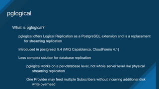 pglogical
What is pglogical?
pglogical offers Logical Replication as a PostgreSQL extension and is a replacement
for streaming replication
Introduced in postgresql 9.4 (MIQ Capablanca, CloudForms 4.1)
Less complex solution for database replication
pglogical works on a per-database level, not whole server level like physical
streaming replication
One Provider may feed multiple Subscribers without incurring additional disk
write overhead
 