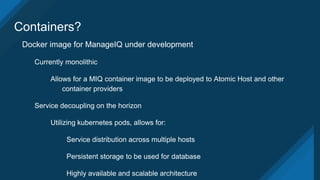 Containers?
Docker image for ManageIQ under development
Currently monolithic
Allows for a MIQ container image to be deployed to Atomic Host and other
container providers
Service decoupling on the horizon
Utilizing kubernetes pods, allows for:
Service distribution across multiple hosts
Persistent storage to be used for database
Highly available and scalable architecture
 