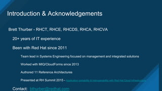 Introduction & Acknowledgements
Brett Thurber - RHCT, RHCE, RHCDS, RHCA, RHCVA
20+ years of IT experience
Been with Red Hat since 2011
Team lead in Systems Engineering focused on management and integrated solutions
Worked with MIQ/CloudForms since 2013
Authored 11 Reference Architectures
Presented at RH Summit 2015 - Application portability & interoperability with Red Hat Cloud Infrastructure
Contact: bthurber@redhat.com
 