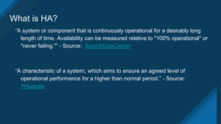 What is HA?
“A system or component that is continuously operational for a desirably long
length of time. Availability can be measured relative to "100% operational" or
"never failing."” - Source: SearchDataCenter
“A characteristic of a system, which aims to ensure an agreed level of
operational performance for a higher than normal period.” - Source:
Wikipedia
 