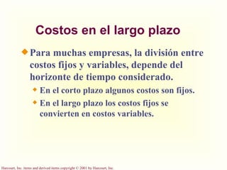Costos en el largo plazo Para muchas empresas, la división entre costos fijos y variables, depende del horizonte de tiempo considerado. En el corto plazo algunos costos son fijos. En el largo plazo los costos fijos se convierten en costos variables. 
