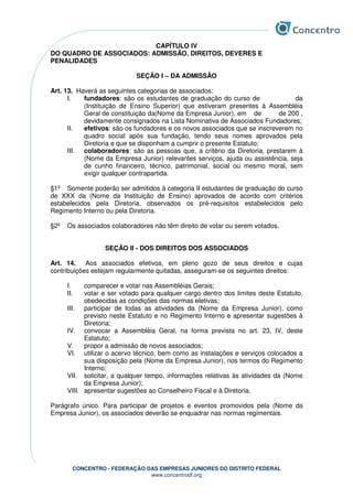 CONCENTRO - FEDERAÇÃO DAS EMPRESAS JUNIORES DO DISTRITO FEDERAL
www.concentrodf.org
CAPÍTULO IV
DO QUADRO DE ASSOCIADOS: ADMISSÃO, DIREITOS, DEVERES E
PENALIDADES
SEÇÃO I – DA ADMISSÃO
Art. 13. Haverá as seguintes categorias de associados:
I. fundadores: são os estudantes de graduação do curso de da
(Instituição de Ensino Superior) que estiveram presentes à Assembléia
Geral de constituição da(Nome da Empresa Junior), em de de 200 ,
devidamente consignados na Lista Nominativa de Associados Fundadores;
II. efetivos: são os fundadores e os novos associados que se inscreverem no
quadro social após sua fundação, tendo seus nomes aprovados pela
Diretoria e que se disponham a cumprir o presente Estatuto;
III. colaboradores: são as pessoas que, a critério da Diretoria, prestarem à
(Nome da Empresa Junior) relevantes serviços, ajuda ou assistência, seja
de cunho financeiro, técnico, patrimonial, social ou mesmo moral, sem
exigir qualquer contrapartida.
§1º Somente poderão ser admitidos à categoria II estudantes de graduação do curso
de XXX da (Nome da Instituição de Ensino) aprovados de acordo com critérios
estabelecidos pela Diretoria, observados os pré-requisitos estabelecidos pelo
Regimento Interno ou pela Diretoria.
§2º Os associados colaboradores não têm direito de votar ou serem votados.
SEÇÃO II - DOS DIREITOS DOS ASSOCIADOS
Art. 14. Aos associados efetivos, em pleno gozo de seus direitos e cujas
contribuições estejam regularmente quitadas, asseguram-se os seguintes direitos:
I. comparecer e votar nas Assembléias Gerais;
II. votar e ser votado para qualquer cargo dentro dos limites deste Estatuto,
obedecidas as condições das normas eletivas;
III. participar de todas as atividades da (Nome da Empresa Junior), como
previsto neste Estatuto e no Regimento Interno e apresentar sugestões à
Diretoria;
IV. convocar a Assembléia Geral, na forma prevista no art. 23, IV, deste
Estatuto;
V. propor a admissão de novos associados;
VI. utilizar o acervo técnico, bem como as instalações e serviços colocados a
sua disposição pela (Nome da Empresa Junior), nos termos do Regimento
Interno;
VII. solicitar, a qualquer tempo, informações relativas às atividades da (Nome
da Empresa Junior);
VIII. apresentar sugestões ao Conselheiro Fiscal e à Diretoria.
Parágrafo único. Para participar de projetos e eventos promovidos pela (Nome da
Empresa Junior), os associados deverão se enquadrar nas normas regimentais.
 