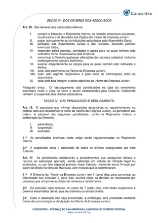 CONCENTRO - FEDERAÇÃO DAS EMPRESAS JUNIORES DO DISTRITO FEDERAL
www.concentrodf.org
SEÇÃO III - DOS DEVERES DOS ASSOCIADOS
Art. 15. São deveres dos associados efetivos:
I. cumprir o Estatuto, o Regimento Interno, as normas porventura existentes,
os princípios e as decisões dos Órgãos da (Nome da Empresa Junior);
II. pagar pontualmente as contribuições estipuladas pela Assembléia Geral;
III. participar das Assembléias Gerais e das reuniões, devendo justificar
eventuais faltas;
IV. responder pelos projetos, atividades e ações para os quais tenham sido
indicados como responsáveis pela Diretoria;
V. comunicar à Diretoria quaisquer alterações de natureza cadastral, inclusive
endereçamento postal e eletrônico;
VI. exercer diligentemente os cargos para os quais tenham sido indicados e
eleitos;
VII. zelar pelo patrimônio da (Nome da Empresa Junior);
VIII. zelar pelo espírito cooperativo e pela troca de informações entre os
associados;
IX. zelar pela boa imagem e pelos objetivos da (Nome da Empresa Junior).
Parágrafo único. O não-pagamento das contribuições na data do vencimento
acarretará multa e juros de mora a serem estabelecidos pela Diretoria, implicando
também a suspensão dos direitos estatutários.
SEÇÃO IV - DAS PENALIDADES E DESLIGAMENTO
Art. 16. O associado que infringir disposições estatutárias ou regulamentares, ou
praticar atos que desabonem o nome da (Nome da Empresa Junior), ou perturbem sua
ordem, é passível das seguintes penalidades, conforme Regimento Interno e
deliberação da Diretoria:
I. advertência;
II. suspensão;
III. exclusão;
§1º As penalidades previstas neste artigo serão regulamentadas no Regimento
Interno.
§2º A suspensão priva o associado de todos os direitos assegurados por este
Estatuto.
Art. 17. As penalidades obedecerão a procedimentos que assegurem defesa e
recurso ao associado apenado, sendo aplicadas em virtude de infração legal ou
estatutária, ou por fato especial previsto neste Estatuto, mediante termo firmado por
quem de direito na ficha de Matrícula, com motivos que a determinaram.
§1º A Diretoria da (Nome da Empresa Junior) tem 7 (sete) dias para comunicar ao
interessado sua exclusão e, para isso, enviará cópia da decisão ao interessado por
processo que comprove as datas de remessa e recebimento.
§2º Da exclusão cabe recurso, no prazo de 7 (sete) dias, com efeito suspensivo à
próxima Assembléia Geral, seja ela ordinária ou extraordinária.
§3º Caso o associado não seja encontrado, a notificação será procedida mediante
meios de comunicação e divulgação da (Nome da Empresa Junior).
 
