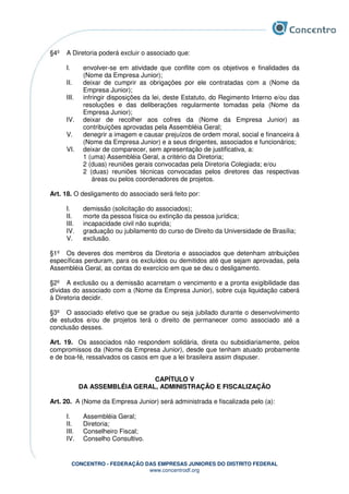 CONCENTRO - FEDERAÇÃO DAS EMPRESAS JUNIORES DO DISTRITO FEDERAL
www.concentrodf.org
§4º A Diretoria poderá excluir o associado que:
I. envolver-se em atividade que conflite com os objetivos e finalidades da
(Nome da Empresa Junior);
II. deixar de cumprir as obrigações por ele contratadas com a (Nome da
Empresa Junior);
III. infringir disposições da lei, deste Estatuto, do Regimento Interno e/ou das
resoluções e das deliberações regularmente tomadas pela (Nome da
Empresa Junior);
IV. deixar de recolher aos cofres da (Nome da Empresa Junior) as
contribuições aprovadas pela Assembléia Geral;
V. denegrir a imagem e causar prejuízos de ordem moral, social e financeira à
(Nome da Empresa Junior) e a seus dirigentes, associados e funcionários;
VI. deixar de comparecer, sem apresentação de justificativa, a:
1 (uma) Assembléia Geral, a critério da Diretoria;
2 (duas) reuniões gerais convocadas pela Diretoria Colegiada; e/ou
2 (duas) reuniões técnicas convocadas pelos diretores das respectivas
áreas ou pelos coordenadores de projetos.
Art. 18. O desligamento do associado será feito por:
I. demissão (solicitação do associados);
II. morte da pessoa física ou extinção da pessoa jurídica;
III. incapacidade civil não suprida;
IV. graduação ou jubilamento do curso de Direito da Universidade de Brasília;
V. exclusão.
§1º Os deveres dos membros da Diretoria e associados que detenham atribuições
específicas perduram, para os excluídos ou demitidos até que sejam aprovadas, pela
Assembléia Geral, as contas do exercício em que se deu o desligamento.
§2º A exclusão ou a demissão acarretam o vencimento e a pronta exigibilidade das
dívidas do associado com a (Nome da Empresa Junior), sobre cuja liquidação caberá
à Diretoria decidir.
§3º O associado efetivo que se gradue ou seja jubilado durante o desenvolvimento
de estudos e/ou de projetos terá o direito de permanecer como associado até a
conclusão desses.
Art. 19. Os associados não respondem solidária, direta ou subsidiariamente, pelos
compromissos da (Nome da Empresa Junior), desde que tenham atuado probamente
e de boa-fé, ressalvados os casos em que a lei brasileira assim dispuser.
CAPÍTULO V
DA ASSEMBLÉIA GERAL, ADMINISTRAÇÃO E FISCALIZAÇÃO
Art. 20. A (Nome da Empresa Junior) será administrada e fiscalizada pelo (a):
I. Assembléia Geral;
II. Diretoria;
III. Conselheiro Fiscal;
IV. Conselho Consultivo.
 